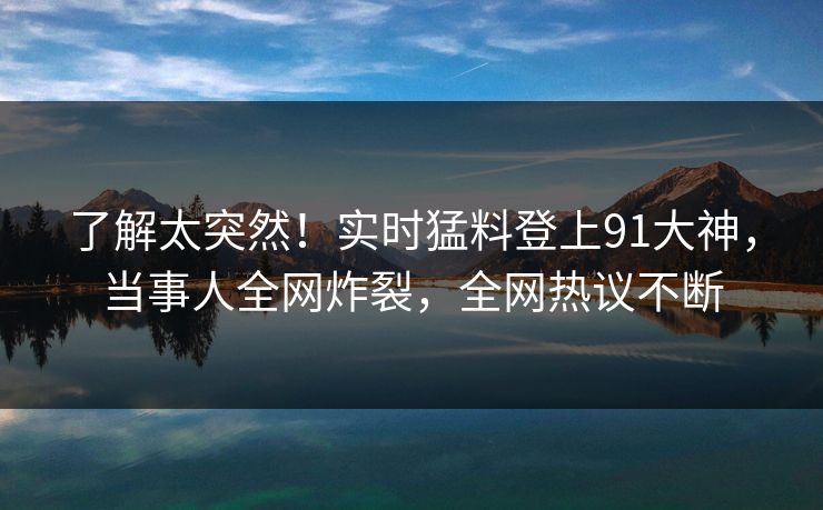 了解太突然！实时猛料登上91大神，当事人全网炸裂，全网热议不断