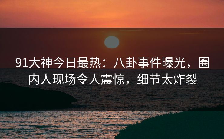 91大神今日最热：八卦事件曝光，圈内人现场令人震惊，细节太炸裂