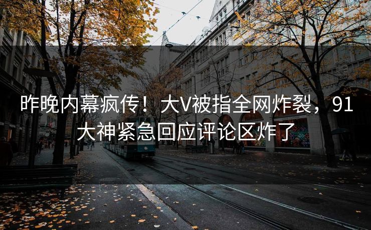 昨晚内幕疯传！大V被指全网炸裂，91大神紧急回应评论区炸了