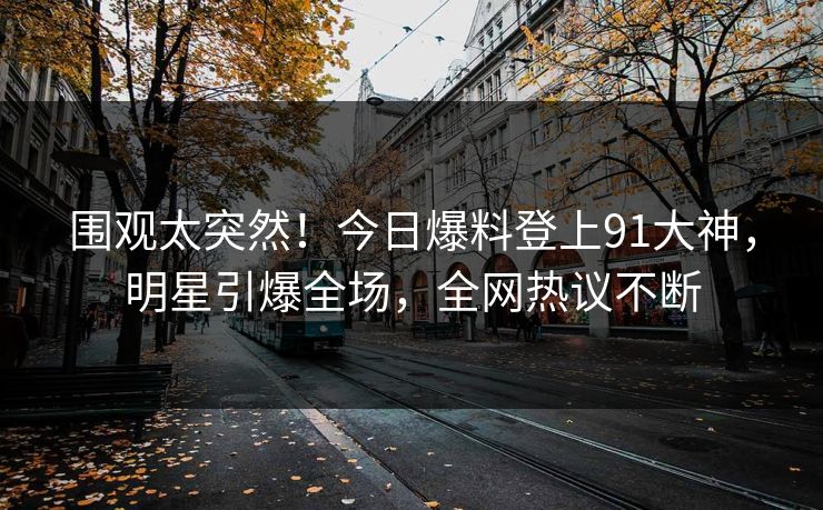 围观太突然！今日爆料登上91大神，明星引爆全场，全网热议不断