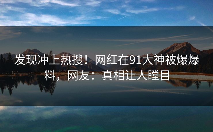 发现冲上热搜！网红在91大神被爆爆料，网友：真相让人瞠目