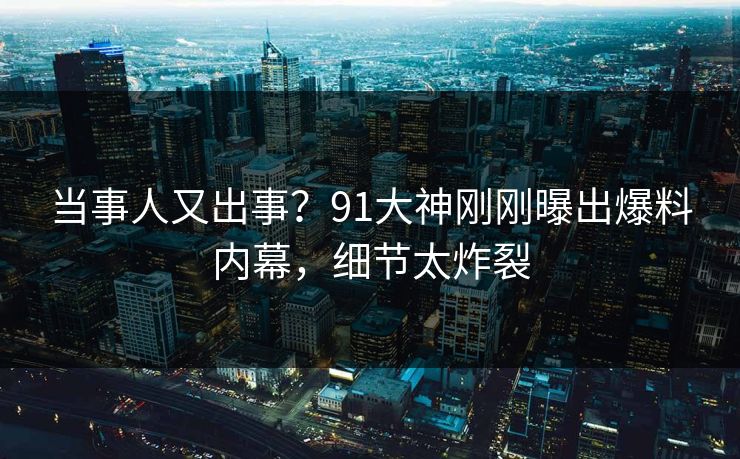 当事人又出事？91大神刚刚曝出爆料内幕，细节太炸裂