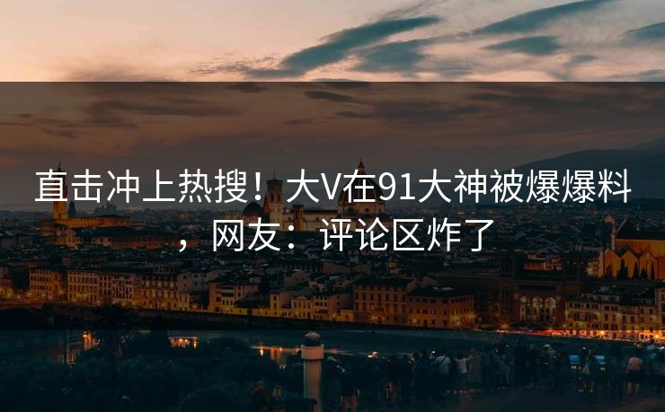 直击冲上热搜！大V在91大神被爆爆料，网友：评论区炸了