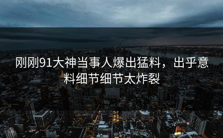 刚刚91大神当事人爆出猛料，出乎意料细节细节太炸裂