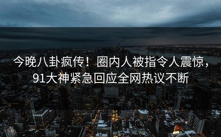 今晚八卦疯传！圈内人被指令人震惊，91大神紧急回应全网热议不断