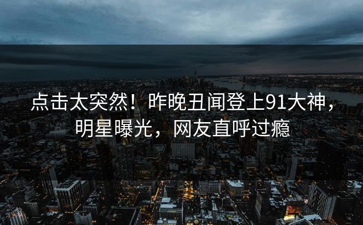 点击太突然！昨晚丑闻登上91大神，明星曝光，网友直呼过瘾