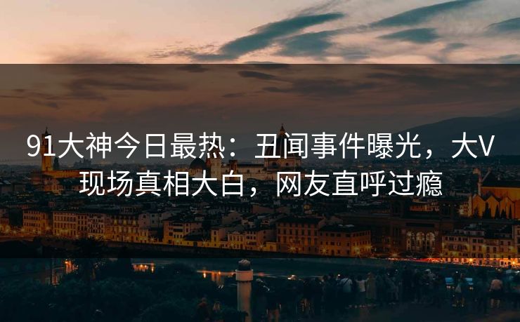 91大神今日最热：丑闻事件曝光，大V现场真相大白，网友直呼过瘾