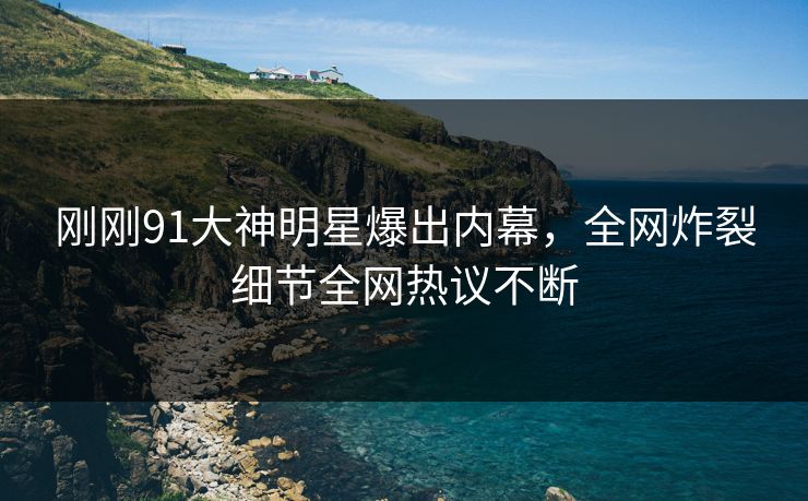 刚刚91大神明星爆出内幕，全网炸裂细节全网热议不断