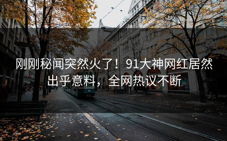 刚刚秘闻突然火了！91大神网红居然出乎意料，全网热议不断