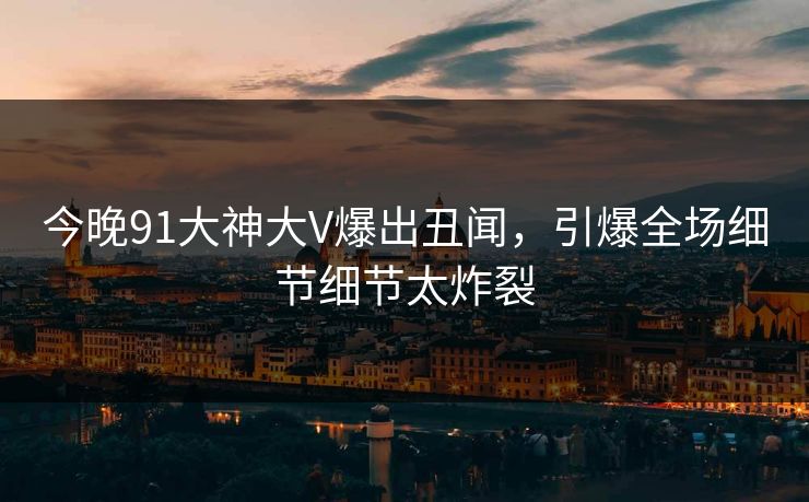 今晚91大神大V爆出丑闻，引爆全场细节细节太炸裂