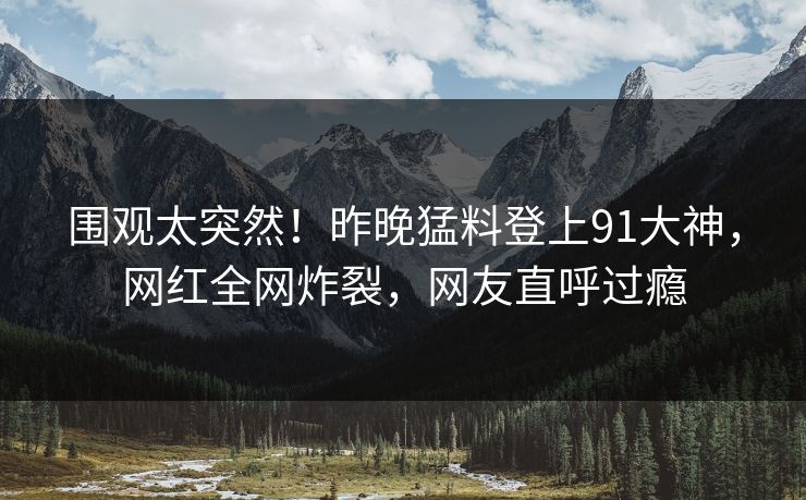 围观太突然！昨晚猛料登上91大神，网红全网炸裂，网友直呼过瘾