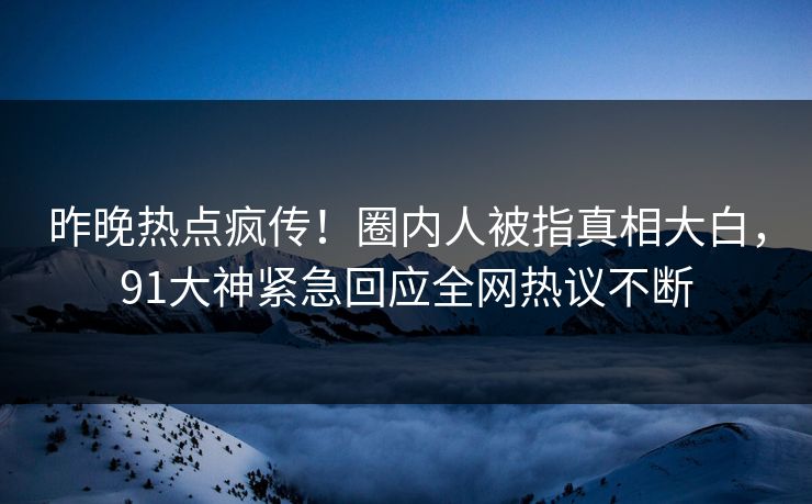 昨晚热点疯传！圈内人被指真相大白，91大神紧急回应全网热议不断