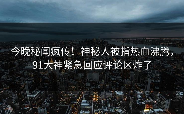 今晚秘闻疯传！神秘人被指热血沸腾，91大神紧急回应评论区炸了
