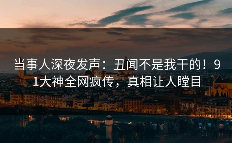 当事人深夜发声：丑闻不是我干的！91大神全网疯传，真相让人瞠目