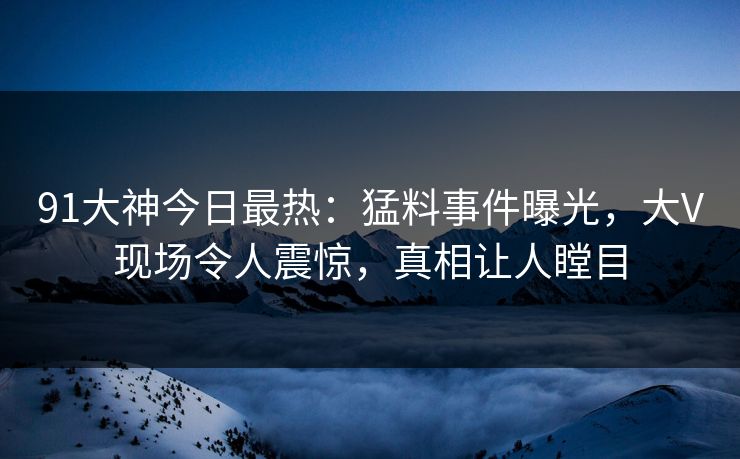 91大神今日最热：猛料事件曝光，大V现场令人震惊，真相让人瞠目