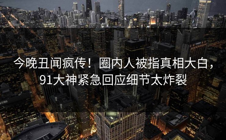 今晚丑闻疯传！圈内人被指真相大白，91大神紧急回应细节太炸裂