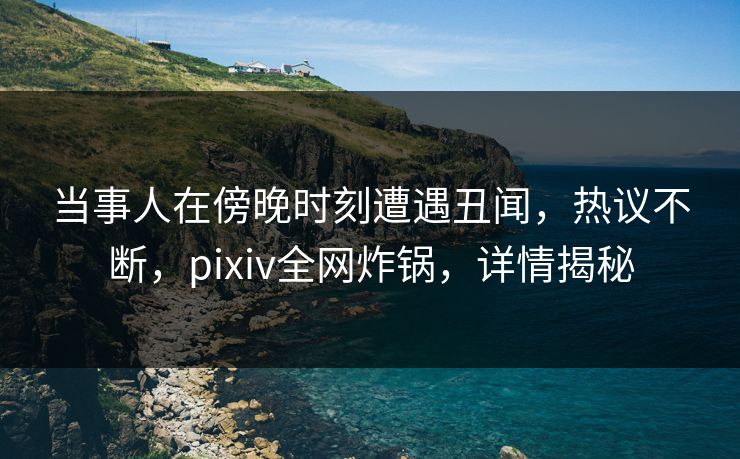 当事人在傍晚时刻遭遇丑闻，热议不断，pixiv全网炸锅，详情揭秘