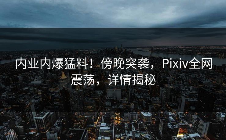 内业内爆猛料！傍晚突袭，Pixiv全网震荡，详情揭秘