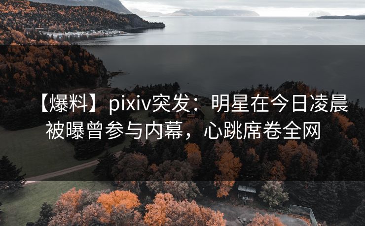 【爆料】pixiv突发：明星在今日凌晨被曝曾参与内幕，心跳席卷全网
