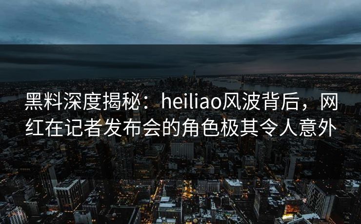 黑料深度揭秘：heiliao风波背后，网红在记者发布会的角色极其令人意外
