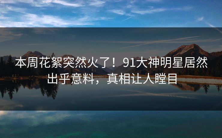 本周花絮突然火了！91大神明星居然出乎意料，真相让人瞠目