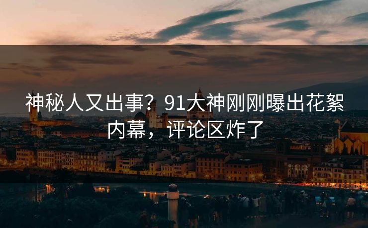 神秘人又出事？91大神刚刚曝出花絮内幕，评论区炸了