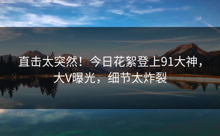 直击太突然！今日花絮登上91大神，大V曝光，细节太炸裂