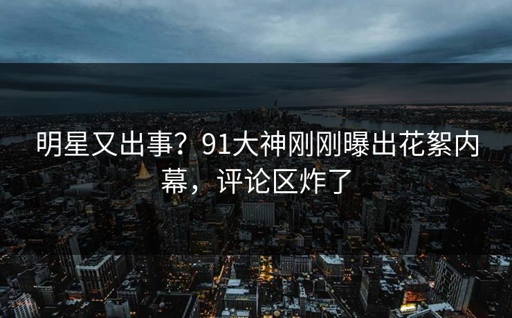 明星又出事？91大神刚刚曝出花絮内幕，评论区炸了