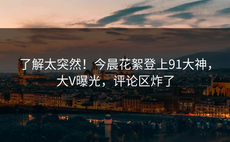 了解太突然！今晨花絮登上91大神，大V曝光，评论区炸了