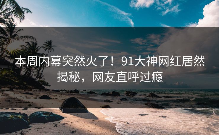 本周内幕突然火了！91大神网红居然揭秘，网友直呼过瘾