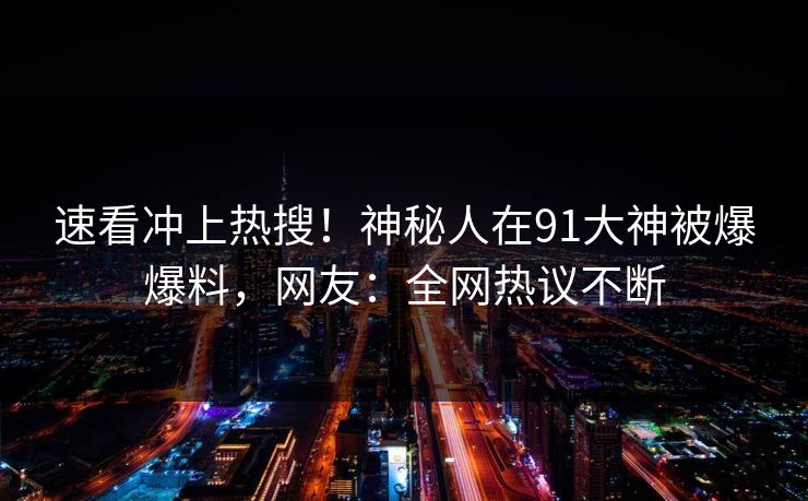 速看冲上热搜！神秘人在91大神被爆爆料，网友：全网热议不断