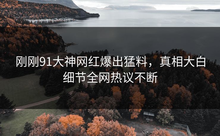 刚刚91大神网红爆出猛料，真相大白细节全网热议不断