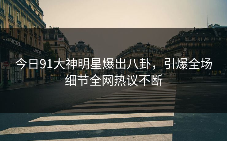 今日91大神明星爆出八卦，引爆全场细节全网热议不断