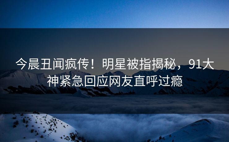 今晨丑闻疯传！明星被指揭秘，91大神紧急回应网友直呼过瘾