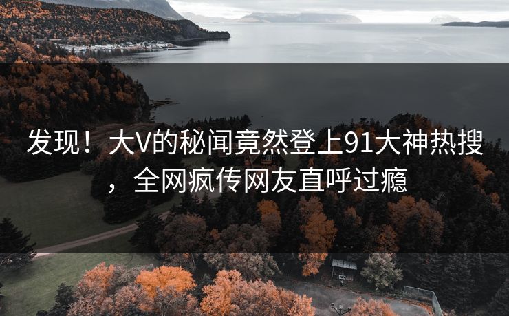 发现！大V的秘闻竟然登上91大神热搜，全网疯传网友直呼过瘾