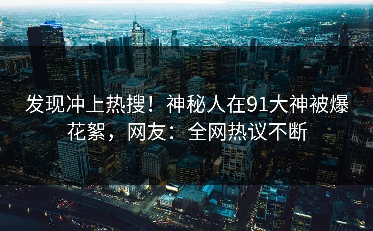 发现冲上热搜！神秘人在91大神被爆花絮，网友：全网热议不断