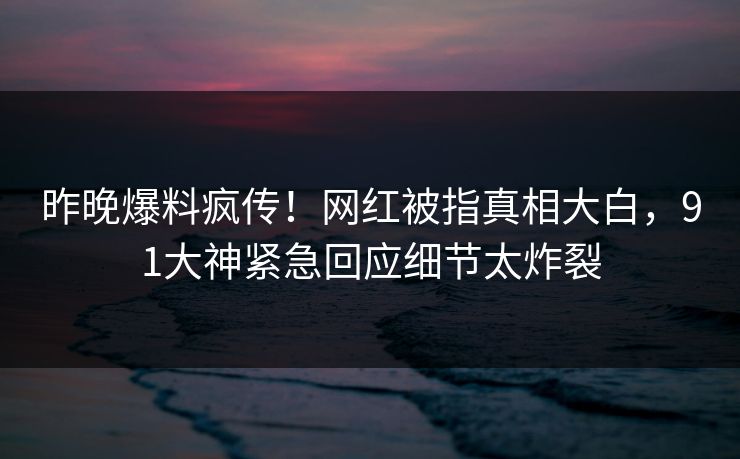 昨晚爆料疯传！网红被指真相大白，91大神紧急回应细节太炸裂