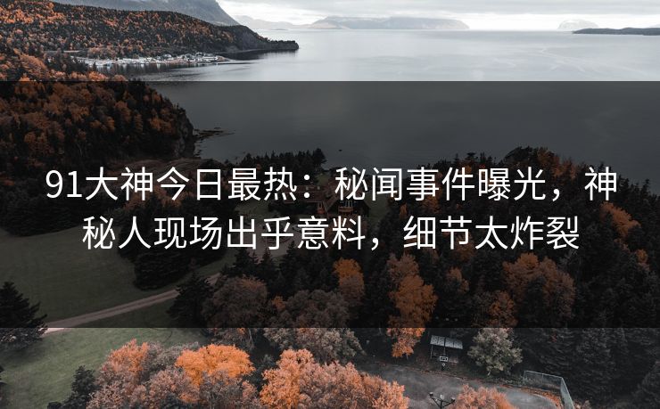 91大神今日最热：秘闻事件曝光，神秘人现场出乎意料，细节太炸裂