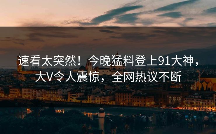 速看太突然！今晚猛料登上91大神，大V令人震惊，全网热议不断