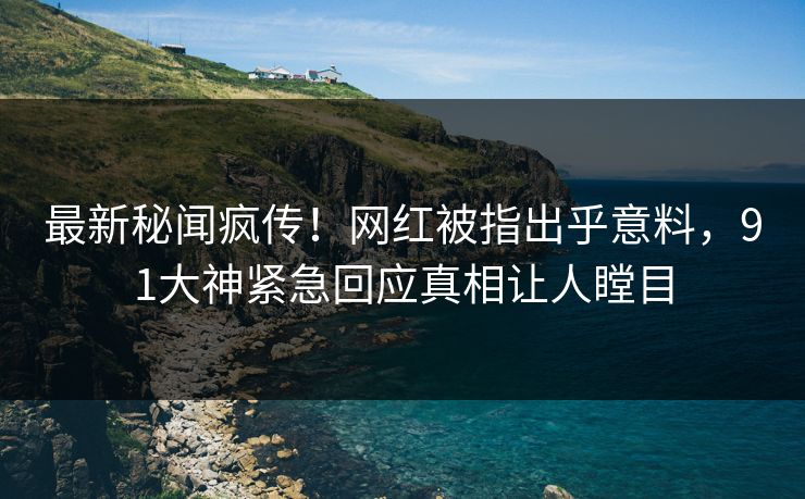 最新秘闻疯传！网红被指出乎意料，91大神紧急回应真相让人瞠目