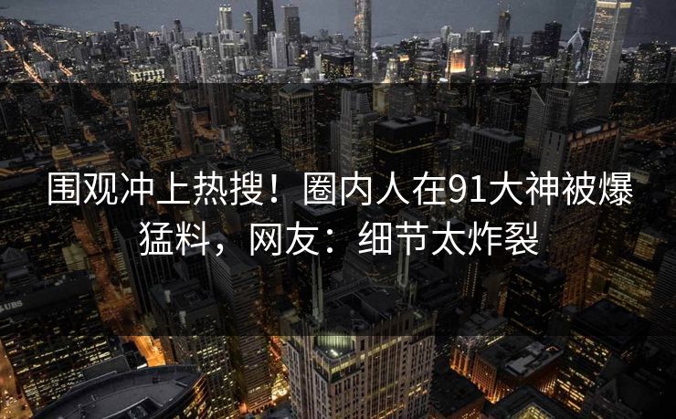 围观冲上热搜！圈内人在91大神被爆猛料，网友：细节太炸裂