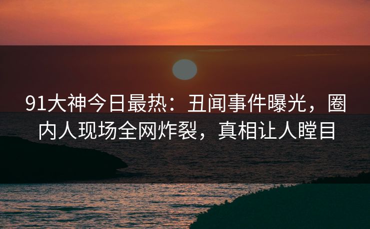 91大神今日最热：丑闻事件曝光，圈内人现场全网炸裂，真相让人瞠目