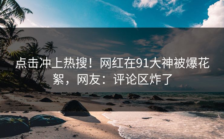 点击冲上热搜！网红在91大神被爆花絮，网友：评论区炸了