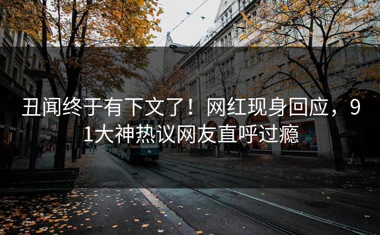 丑闻终于有下文了！网红现身回应，91大神热议网友直呼过瘾