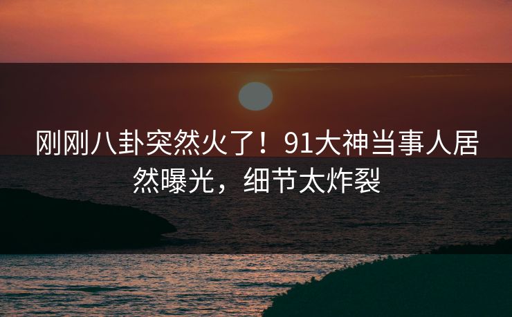 刚刚八卦突然火了！91大神当事人居然曝光，细节太炸裂