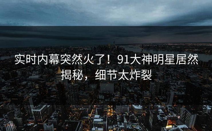 实时内幕突然火了！91大神明星居然揭秘，细节太炸裂