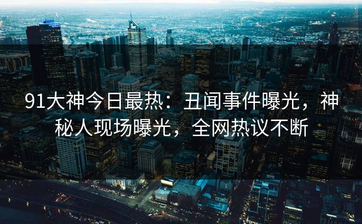 91大神今日最热：丑闻事件曝光，神秘人现场曝光，全网热议不断