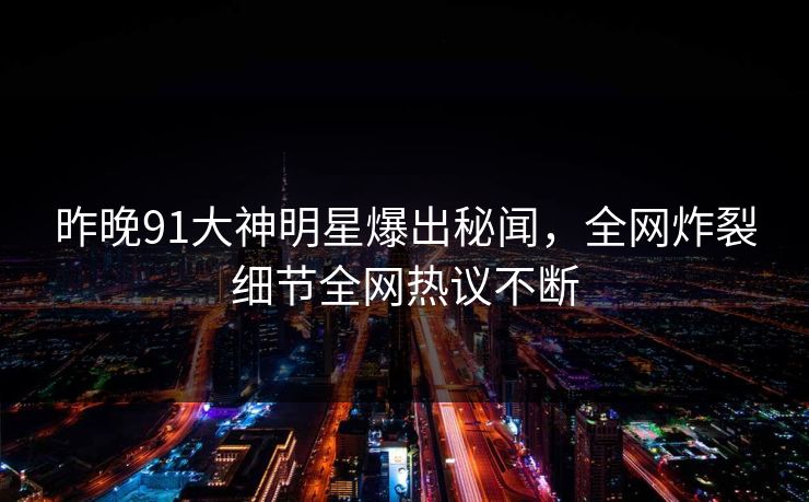 昨晚91大神明星爆出秘闻，全网炸裂细节全网热议不断