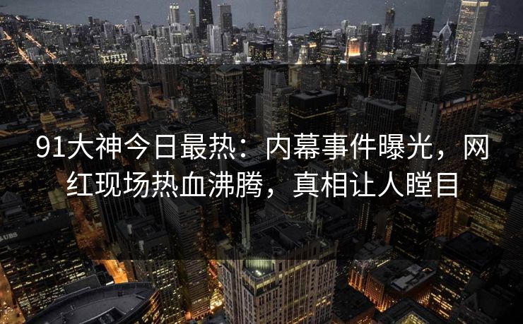 91大神今日最热：内幕事件曝光，网红现场热血沸腾，真相让人瞠目