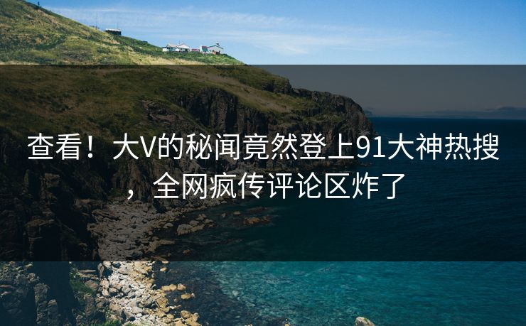 查看！大V的秘闻竟然登上91大神热搜，全网疯传评论区炸了
